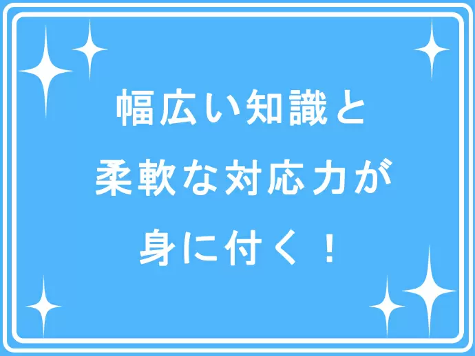 お客様一人ひとりのニーズに対応していくため、幅広い知識に加え、柔軟な対応力が身につきます。