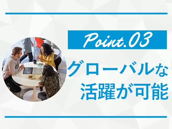 社内外で英語を使用する機会が多い他、希望すればキャリアチェンジなどで世界進出も可能です！