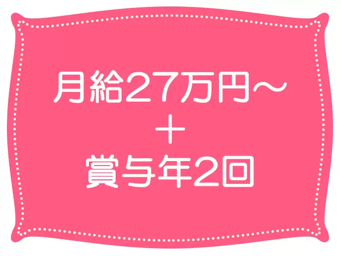 月給27万円～と安定した収入が嬉しい♪賞与も年2回あるからさらに満足！