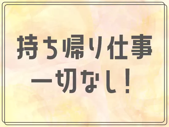 持ち帰り仕事は一切なしなので、メリハリをつけて働けます！