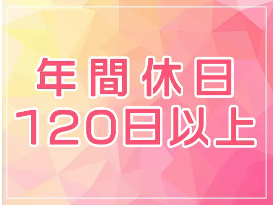 お休みは年間で120日以上あり、有給休暇も取りやすい環境。自分の時間をしっかりと作れます。