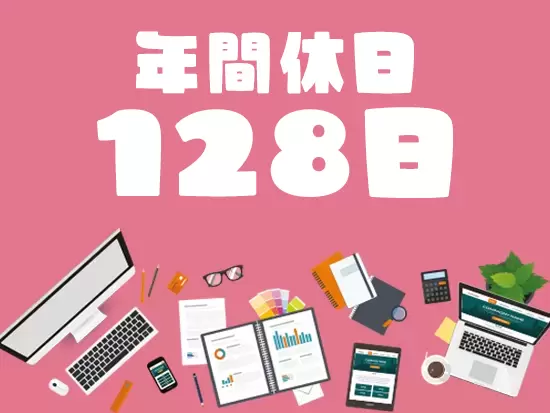 年間休日128日とお休みが充実！旅行に行ったり、好きなドラマを見返したり、プライベートを満喫できます♪
