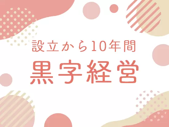 2013年の設立以来、継続して黒字経営を実現！安心して長く働けます。