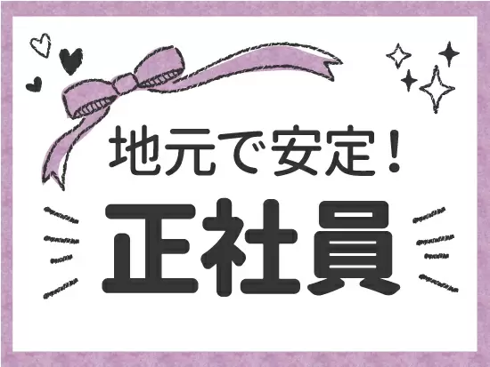 地域密着型なので、県外への転勤はありません！ 将来のライフプランに合わせて地元で安心して働けます！