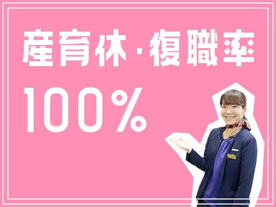 産育休取得実績あり！「取得率100％」「復職率100％」で腰を据えて長く働ける職場環境だから安心。