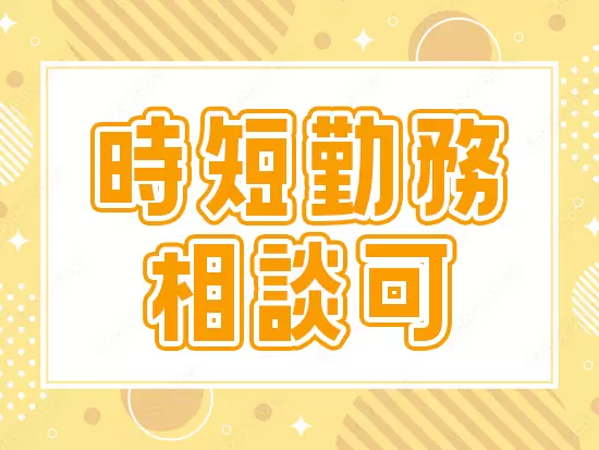 ライフステージに合わせて時短勤務が可能です！