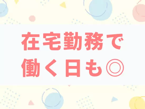 在宅勤務で子育てしながら活躍する女性もいるなど、家庭と仕事を大切にしやすいです！