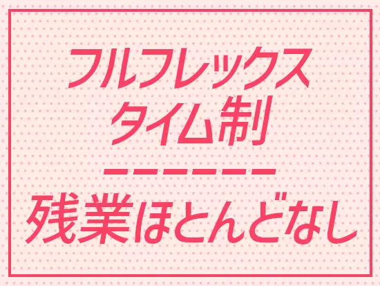 フルフレックスタイム制のため、予定に合わせて勤務時間帯の調整が可能です！残業もほとんどありません。