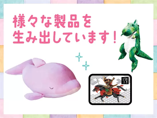 玩具やフィギュア、食品、ぬいぐみなど、ジャンル問わず企画・製造できるのが当社の強みです！