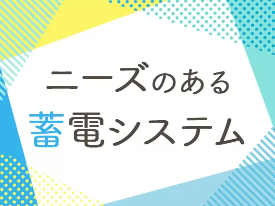 持続可能な社会の実現のため、欠かせない『蓄電システム』を扱えるやりがいがあります。