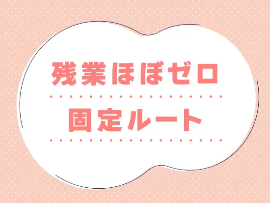 固定ルートのため翌日のルート確認の時間も一切不要。 原則、定時退勤が基本です◎