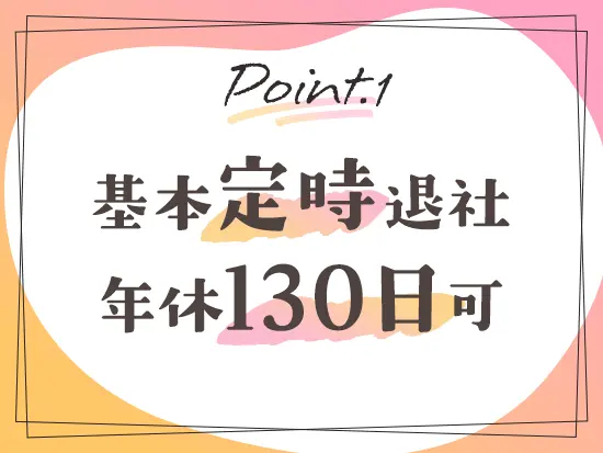 残業はなく、定時帰りがキホン。GWや年末年始には長期の休みもあり、ワークライフバランスも整います◎