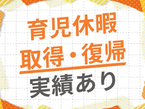 社内には産育休を2回取得し、復帰した社員も在籍中！ライフイベントを経ても長く働ける環境です◎