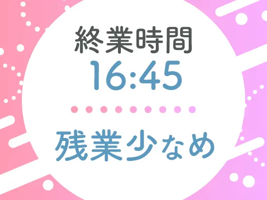 終業時間16:45！残業も少なく、プライベートも充実します♪