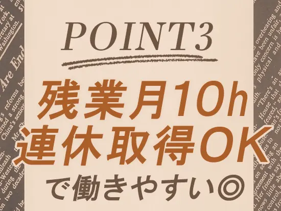 残業はほぼなし。土日祝休みで有給も取りやすく、プライベートや家庭との両立も無理なく叶います。