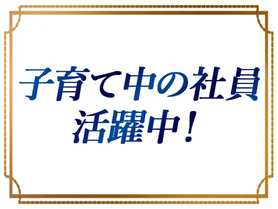 働きやすさはピカイチ。現在子育て中の女性社員も活躍中で、ライフイベントを経ても安心です◎