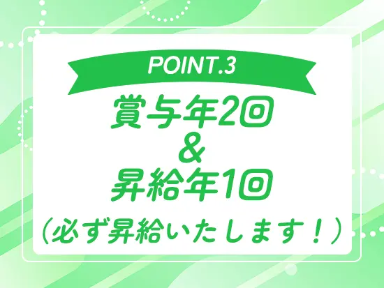 年2回の賞与に加え年1回の昇給を必ずお約束します。安定した収入アップで、やりがいを感じながら働けます。