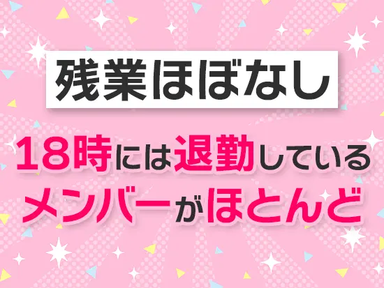 基本的に残業はありません！定時でサクッと帰宅できるような雰囲気が根付いています♪