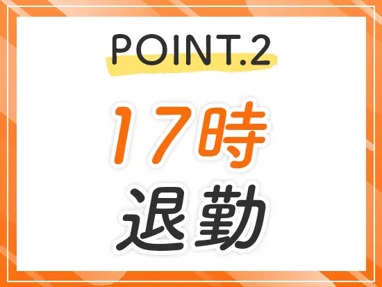 9時〜17時の実働7h♪定時で帰れるので、夕食の準備や家族との時間もゆとりを持てます！