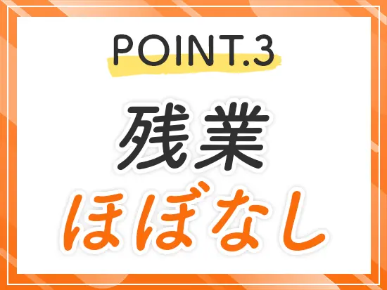 残業は原則ゼロ！退勤後の予定も立てやすく、心も体も無理なく長く続けられます♪