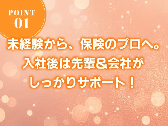 経験は一切問いません。入社後は先輩社員が丁寧にお教えします。さらに保険の資格取得も会社がサポート。