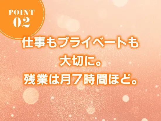 残業は月平均7時間程度と少なめ。仕事とプライベートにメリハリをつけて働けます。