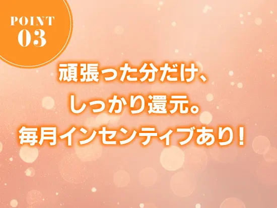 努力や成果は毎月のインセンティブとしてしっかり評価。モチベーションを高く保ちながら働ける環境です。