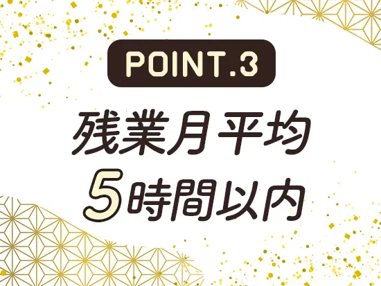 通常月の残業は月5時間以内。ほぼ定時で帰れるため退勤後の予定も立てやすい働き方です！