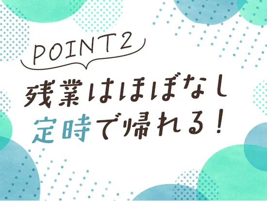 残業はほぼ発生しません。仕事終わりの時間もしっかり確保でき、オンとオフのメリハリをつけて働けます◎