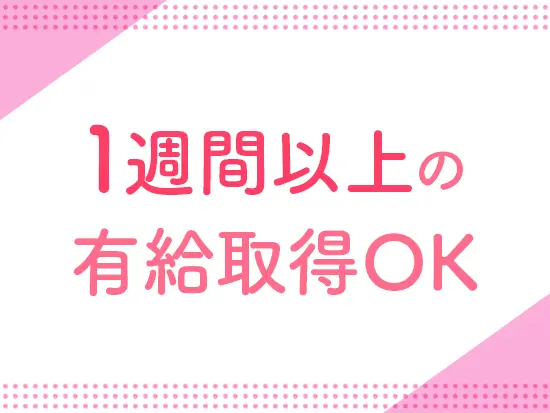 1週間以上の有給休暇の取得もOK。海外旅行も楽しめます！また時間単位での取得や午前・午後休も可能です。