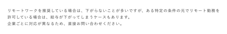 リモートワークを推奨している場合は、下がらないことが多いですが、ある特定の条件の元でリモート勤務を許可している場合は、給与が下がってしまうケースもあります。企業ごとに対応が異なるため、直接お問い合わせください。
