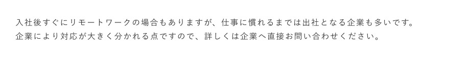 入社後すぐにリモートワークの場合もありますが、仕事に慣れるまでは出社となる企業も多いです。企業により対応が大きく分かれる点ですので、詳しくは企業へ直接お問い合わせください。